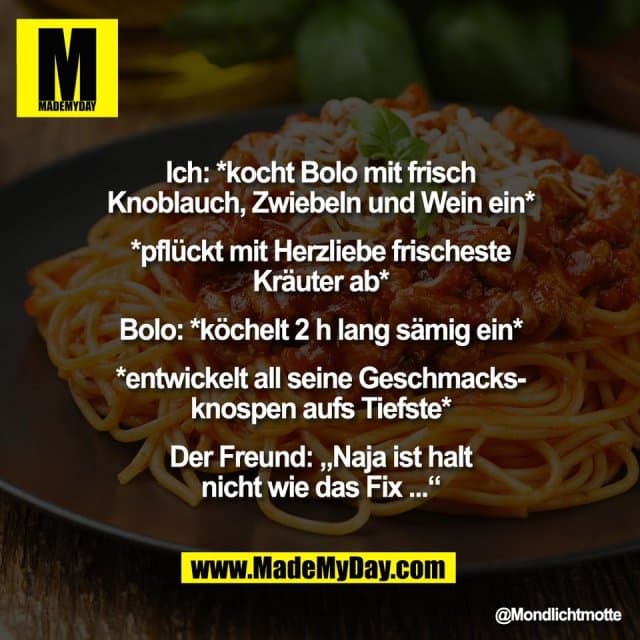 Ich: *kocht Bolo mit frisch
Knoblauch, Zwiebeln und Wein ein*
*pflückt mit Herzliebe frischeste
Kräuter ab*
Bolo: *köchelt 2 h lang sämig ein*
*entwickelt all seine Geschmacks-
knospen aufs Tiefste*
Der Freund: „Naja ist halt
nicht wie das Fix ...“ - Inspiration, Zitate & Sprüche | MadeMyDay | Jetzt entdecken & teilen Ich: *kocht Bolo mit frisch
Knoblauch, Zwiebeln und Wein ein*
*pflückt mit Herzliebe frischeste
Kräuter ab*
Bolo: *köchelt 2 h lang sämig ein*
*entwickelt all seine Geschmacks-
knospen aufs Tiefste*
Der Freund: „Naja ist halt
nicht wie das Fix ...“ - Inspirierendes Zitat mit Bild