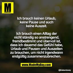 Ich brauch keinen Urlaub,
keine Pause und auch
keine Auszeit.
Ich brauch einen Alltag der
nicht ständig so anstrengend,