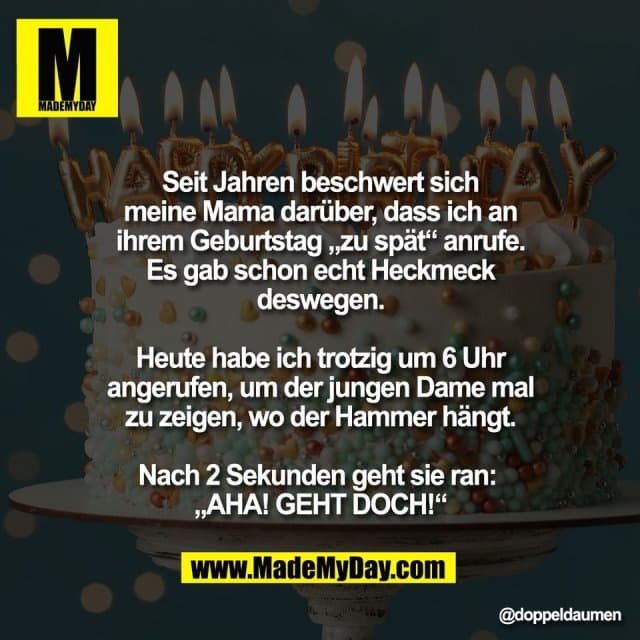 Seit Jahren beschwert sich
meine Mama darüber, dass ich an
ihrem Geburtstag „zu spät“ anrufe.
Es gab schon echt Heckmeck
deswegen.
Heute habe ich trotzig um 6 Uhr
angerufen, um der jungen Dame mal
zu zeigen, wo der Hammer hängt.
Nach 2 Sekunden geht sie ran:
„AHA! GEHT DOCH!“ - Inspiration, Zitate & Sprüche | MadeMyDay | Jetzt entdecken & teilen Seit Jahren beschwert sich
meine Mama darüber, dass ich an
ihrem Geburtstag „zu spät“ anrufe.
Es gab schon echt Heckmeck
deswegen.
Heute habe ich trotzig um 6 Uhr
angerufen, um der jungen Dame mal
zu zeigen, wo der Hammer hängt.
Nach 2 Sekunden geht sie ran:
„AHA! GEHT DOCH!“ - Inspirierendes Zitat mit Bild