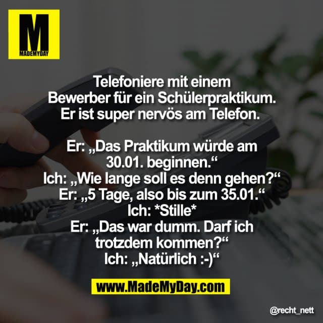 Telefoniere mit einem
Bewerber für ein Schülerpraktikum.
Er ist super nervös am Telefon.
Er: „Das Praktikum würde am
30.01. beginnen.“
Ich: „Wie lange soll es denn gehen?“
Er: „5 Tage, also bis zum 35.01.“
Ich: *Stille*
Er: „Das war dumm. Darf ich
trotzdem kommen?“
Ich: „Natürlich :-)“ - Inspiration, Zitate & Sprüche | MadeMyDay | Jetzt entdecken & teilen Telefoniere mit einem
Bewerber für ein Schülerpraktikum.
Er ist super nervös am Telefon.
Er: „Das Praktikum würde am
30.01. beginnen.“
Ich: „Wie lange soll es denn gehen?“
Er: „5 Tage, also bis zum 35.01.“
Ich: *Stille*
Er: „Das war dumm. Darf ich
trotzdem kommen?“
Ich: „Natürlich :-)“ - Inspirierendes Zitat mit Bild