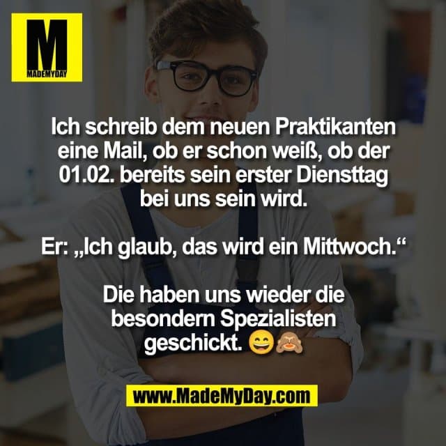 Ich schreib dem neuen Praktikanten
eine Mail, ob er schon weiß, ob der
01.02. bereits sein erster Diensttag
bei uns sein wird.
Er: „Ich glaub, das wird ein Mittwoch.“
Die haben uns wieder die
besondern Spezialisten
geschickt. 😄🙈 - Inspiration, Zitate & Sprüche | MadeMyDay | Jetzt entdecken & teilen Ich schreib dem neuen Praktikanten
eine Mail, ob er schon weiß, ob der
01.02. bereits sein erster Diensttag
bei uns sein wird.
Er: „Ich glaub, das wird ein Mittwoch.“
Die haben uns wieder die
besondern Spezialisten
geschickt. 😄🙈 - Inspirierendes Zitat mit Bild