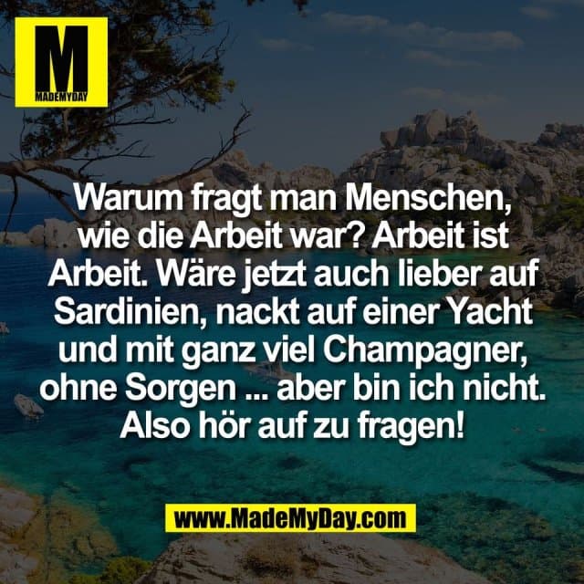 Warum fragt man Menschen,
wie die Arbeit war? Arbeit ist
Arbeit. Wäre jetzt auch lieber auf
Sardinien, nackt auf einer Yacht
und mit ganz viel Champagner,
ohne Sorgen ... aber bin ich nicht.
Also hör auf zu fragen! - Inspiration, Zitate & Sprüche | MadeMyDay | Jetzt entdecken & teilen Warum fragt man Menschen,
wie die Arbeit war? Arbeit ist
Arbeit. Wäre jetzt auch lieber auf
Sardinien, nackt auf einer Yacht
und mit ganz viel Champagner,
ohne Sorgen ... aber bin ich nicht.
Also hör auf zu fragen! - Inspirierendes Zitat mit Bild