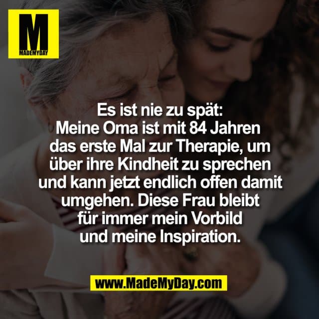 Es ist nie zu spät:
Meine Oma ist mit 84 Jahren
das erste Mal zur Therapie, um
über ihre Kindheit zu sprechen
und kann jetzt endlich offen damit
umgehen. Diese Frau bleibt
für immer mein Vorbild
und meine Inspiration. - Inspiration, Zitate & Sprüche | MadeMyDay | Jetzt entdecken & teilen Es ist nie zu spät:
Meine Oma ist mit 84 Jahren
das erste Mal zur Therapie, um
über ihre Kindheit zu sprechen
und kann jetzt endlich offen damit
umgehen. Diese Frau bleibt
für immer mein Vorbild
und meine Inspiration. - Inspirierendes Zitat mit Bild