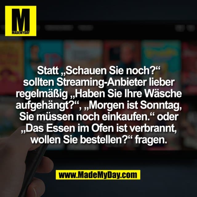 Statt „Schauen Sie noch?“
sollten Streaming-Anbieter lieber
regelmäßig „Haben Sie Ihre Wäsche
aufgehängt?“, „Morgen ist Sonntag,
Sie müssen noch einkaufen.“ oder
„Das Essen im Ofen ist verbrannt,
wollen Sie bestellen?“ fragen. - Inspiration, Zitate & Sprüche | MadeMyDay | Jetzt entdecken & teilen Statt „Schauen Sie noch?“
sollten Streaming-Anbieter lieber
regelmäßig „Haben Sie Ihre Wäsche
aufgehängt?“, „Morgen ist Sonntag,
Sie müssen noch einkaufen.“ oder
„Das Essen im Ofen ist verbrannt,
wollen Sie bestellen?“ fragen. - Inspirierendes Zitat mit Bild
