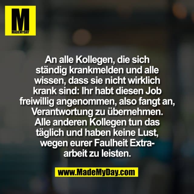 An alle Kollegen, die sich
ständig krankmelden und alle
wissen, dass sie nicht wirklich
krank sind: Ihr habt diesen Job
freiwillig angenommen, also fangt an,
Verantwortung zu übernehmen.
Alle anderen Kollegen tun das
täglich und haben keine Lust,
wegen eurer Faulheit Extra-
arbeit zu leisten. - Inspiration, Zitate & Sprüche | MadeMyDay | Jetzt entdecken & teilen An alle Kollegen, die sich
ständig krankmelden und alle
wissen, dass sie nicht wirklich
krank sind: Ihr habt diesen Job
freiwillig angenommen, also fangt an,
Verantwortung zu übernehmen.
Alle anderen Kollegen tun das
täglich und haben keine Lust,
wegen eurer Faulheit Extra-
arbeit zu leisten. - Inspirierendes Zitat mit Bild