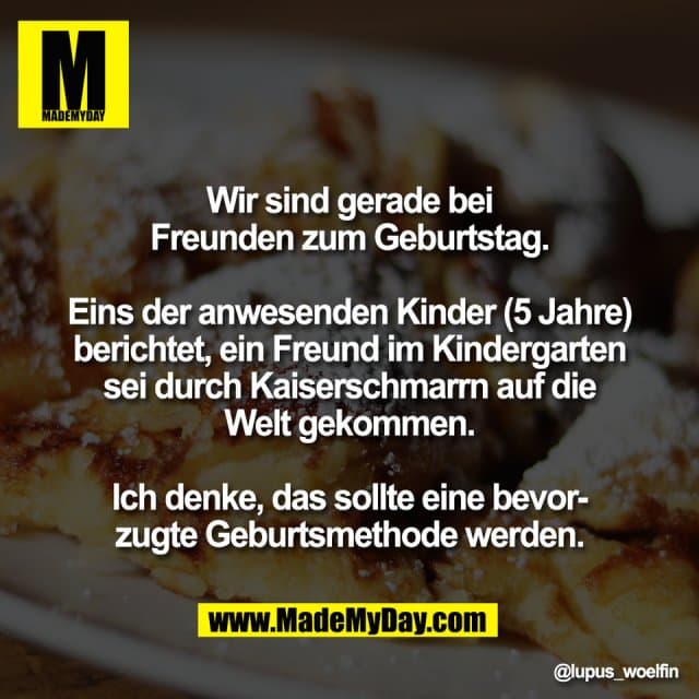 Wir sind gerade bei
Freunden zum Geburtstag.
Eins der anwesenden Kinder (5 Jahre)
berichtet, ein Freund im Kindergarten
sei durch Kaiserschmarrn auf die
Welt gekommen.
Ich denke, das sollte eine bevor-
zugte Geburtsmethode werden. - Inspiration, Zitate & Sprüche | MadeMyDay | Jetzt entdecken & teilen Wir sind gerade bei
Freunden zum Geburtstag.
Eins der anwesenden Kinder (5 Jahre)
berichtet, ein Freund im Kindergarten
sei durch Kaiserschmarrn auf die
Welt gekommen.
Ich denke, das sollte eine bevor-
zugte Geburtsmethode werden. - Inspirierendes Zitat mit Bild