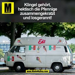 Klingel gehört,
hektisch die Pfennige
zusammengekratzt
und losgerannt!
(BILD)