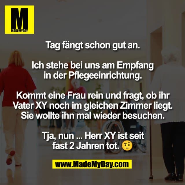 Tag fängt schon gut an.
Ich stehe bei uns am Empfang
in der Pflegeeinrichtung.
Kommt eine Frau rein und fragt, ob ihr
Vater XY noch im gleichen Zimmer liegt.
Sie wollte ihn mal wieder besuchen.
Tja, nun ... Herr XY ist seit
fast 2 Jahren tot. 🤨 - Inspiration, Zitate & Sprüche | MadeMyDay | Jetzt entdecken & teilen Tag fängt schon gut an.
Ich stehe bei uns am Empfang
in der Pflegeeinrichtung.
Kommt eine Frau rein und fragt, ob ihr
Vater XY noch im gleichen Zimmer liegt.
Sie wollte ihn mal wieder besuchen.
Tja, nun ... Herr XY ist seit
fast 2 Jahren tot. 🤨 - Inspirierendes Zitat mit Bild