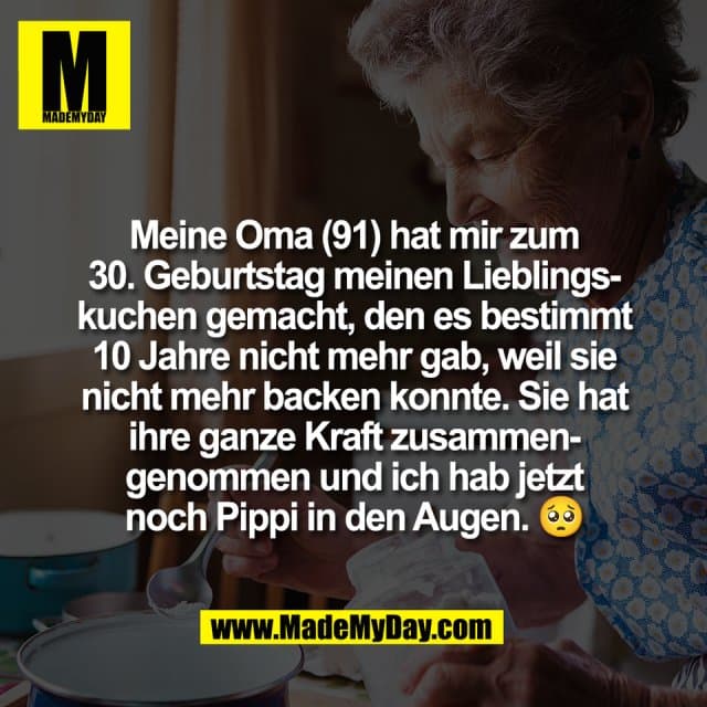 Meine Oma (91) hat mir zum
30. Geburtstag meinen Lieblings-
kuchen gemacht, den es bestimmt
10 Jahre nicht mehr gab, weil sie
nicht mehr backen konnte. Sie hat
ihre ganze Kraft zusammen-
genommen und ich hab jetzt
noch Pippi in den Augen. 🥺 - Inspiration, Zitate & Sprüche | MadeMyDay | Jetzt entdecken & teilen Meine Oma (91) hat mir zum
30. Geburtstag meinen Lieblings-
kuchen gemacht, den es bestimmt
10 Jahre nicht mehr gab, weil sie
nicht mehr backen konnte. Sie hat
ihre ganze Kraft zusammen-
genommen und ich hab jetzt
noch Pippi in den Augen. 🥺 - Inspirierendes Zitat mit Bild