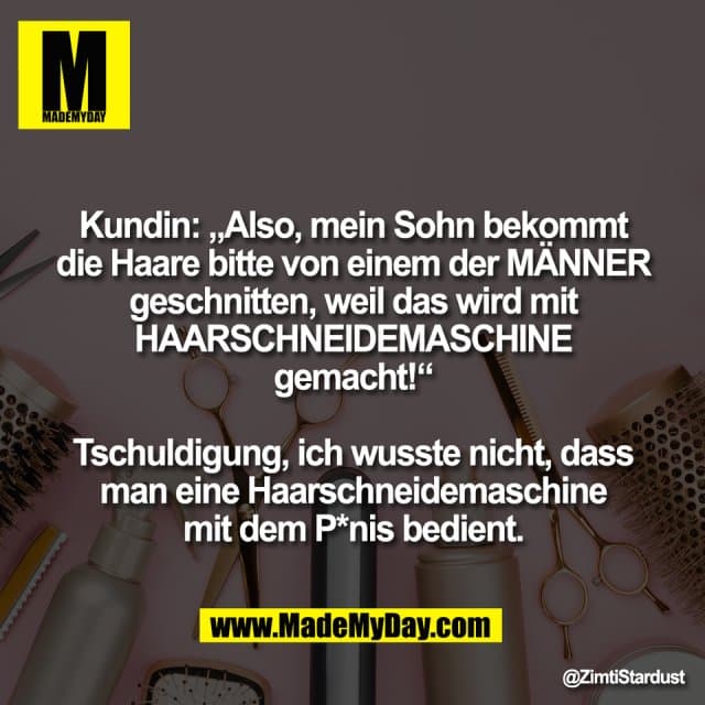 Kundin: „Also, mein Sohn bekommt
die Haare bitte von einem der MÄNNER
geschnitten, weil das wird mit
HAARSCHNEIDEMASCHINE
gemacht!“
Tschuldigung, ich wusste nicht, dass
man eine Haarschneidemaschine
mit dem P*nis bedient. - Inspiration, Zitate & Sprüche | MadeMyDay | Jetzt entdecken & teilen Kundin: „Also, mein Sohn bekommt
die Haare bitte von einem der MÄNNER
geschnitten, weil das wird mit
HAARSCHNEIDEMASCHINE
gemacht!“
Tschuldigung, ich wusste nicht, dass
man eine Haarschneidemaschine
mit dem P*nis bedient. - Inspirierendes Zitat mit Bild