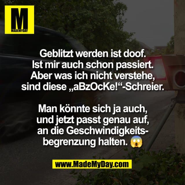 Geblitzt werden ist doof.
Ist mir auch schon passiert.
Aber was ich nicht verstehe,
sind diese „aBzOcKe!“-Schreier.
Man könnte sich ja auch,
und jetzt passt genau auf,
an die Geschwindigkeits-
begrenzung halten. 😱 - Inspiration, Zitate & Sprüche | MadeMyDay | Jetzt entdecken & teilen Geblitzt werden ist doof.
Ist mir auch schon passiert.
Aber was ich nicht verstehe,
sind diese „aBzOcKe!“-Schreier.
Man könnte sich ja auch,
und jetzt passt genau auf,
an die Geschwindigkeits-
begrenzung halten. 😱 - Inspirierendes Zitat mit Bild