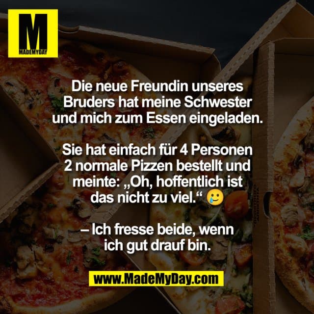 Die neue Freundin unseres
Bruders hat meine Schwester
und mich zum Essen eingeladen.
Sie hat einfach für 4 Personen
2 normale Pizzen bestellt und
meinte: „Oh, hoffentlich ist
das nicht zu viel.“ 🥲
– Ich fresse beide, wenn
ich gut drauf bin. - Inspiration, Zitate & Sprüche | MadeMyDay | Jetzt entdecken & teilen Die neue Freundin unseres
Bruders hat meine Schwester
und mich zum Essen eingeladen.
Sie hat einfach für 4 Personen
2 normale Pizzen bestellt und
meinte: „Oh, hoffentlich ist
das nicht zu viel.“ 🥲
– Ich fresse beide, wenn
ich gut drauf bin. - Inspirierendes Zitat mit Bild