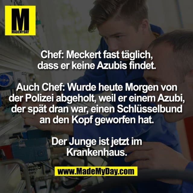 Chef: Meckert fast täglich,
dass er keine Azubis findet.
Auch Chef: Wurde heute Morgen von
der Polizei abgeholt, weil er einem Azubi,
der spät dran war, einen Schlüsselbund
an den Kopf geworfen hat.
Der Junge ist jetzt im
Krankenhaus. - Inspiration, Zitate & Sprüche | MadeMyDay | Jetzt entdecken & teilen Chef: Meckert fast täglich,
dass er keine Azubis findet.
Auch Chef: Wurde heute Morgen von
der Polizei abgeholt, weil er einem Azubi,
der spät dran war, einen Schlüsselbund
an den Kopf geworfen hat.
Der Junge ist jetzt im
Krankenhaus. - Inspirierendes Zitat mit Bild