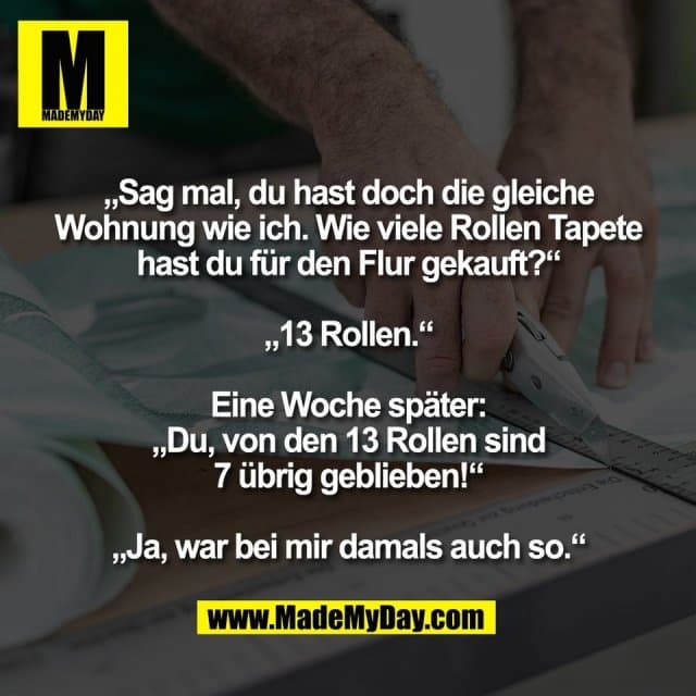 „Sag mal, du hast doch die gleiche
Wohnung wie ich. Wie viele Rollen Tapete
hast du für den Flur gekauft?“
„13 Rollen.“
Eine Woche später:
„Du, von den 13 Rollen sind
7 übrig geblieben!“
„Ja, war bei mir damals auch so.“ - Inspiration, Zitate & Sprüche | MadeMyDay | Jetzt entdecken & teilen „Sag mal, du hast doch die gleiche
Wohnung wie ich. Wie viele Rollen Tapete
hast du für den Flur gekauft?“
„13 Rollen.“
Eine Woche später:
„Du, von den 13 Rollen sind
7 übrig geblieben!“
„Ja, war bei mir damals auch so.“ - Inspirierendes Zitat mit Bild