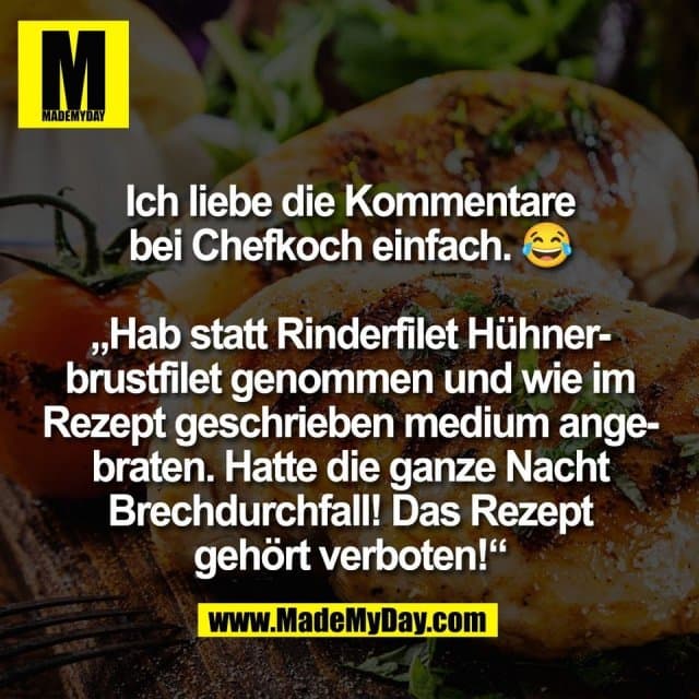 Ich liebe die Kommentare
bei Chefkoch einfach. 😂
„Hab statt Rinderfilet Hühner-
brustfilet genommen und wie im
Rezept geschrieben medium ange-
braten. Hatte die ganze Nacht
Brechdurchfall! Das Rezept
gehört verboten!“ - Inspiration, Zitate & Sprüche | MadeMyDay | Jetzt entdecken & teilen Ich liebe die Kommentare
bei Chefkoch einfach. 😂
„Hab statt Rinderfilet Hühner-
brustfilet genommen und wie im
Rezept geschrieben medium ange-
braten. Hatte die ganze Nacht
Brechdurchfall! Das Rezept
gehört verboten!“ - Inspirierendes Zitat mit Bild