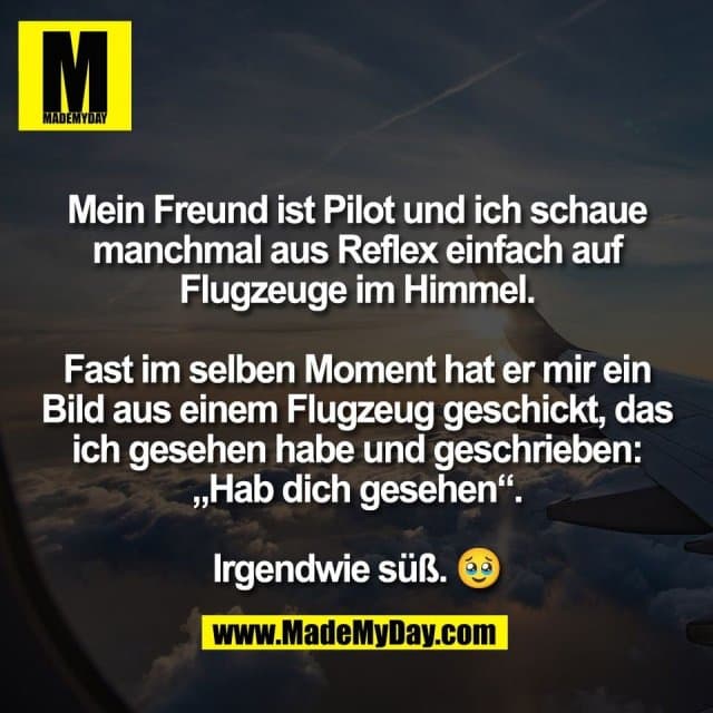 Mein Freund ist Pilot und ich schaue
manchmal aus Reflex einfach auf
Flugzeuge im Himmel.
Fast im selben Moment hat er mir ein
Bild aus einem Flugzeug geschickt, das
ich gesehen habe und geschrieben:
„Hab dich gesehen“.
Irgendwie süß. 🥹 - Inspiration, Zitate & Sprüche | MadeMyDay | Jetzt entdecken & teilen Mein Freund ist Pilot und ich schaue
manchmal aus Reflex einfach auf
Flugzeuge im Himmel.
Fast im selben Moment hat er mir ein
Bild aus einem Flugzeug geschickt, das
ich gesehen habe und geschrieben:
„Hab dich gesehen“.
Irgendwie süß. 🥹 - Inspirierendes Zitat mit Bild