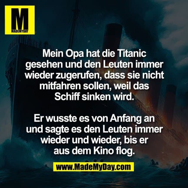Mein Opa hat die Titanic
gesehen und den Leuten immer
wieder zugerufen, dass sie nicht
mitfahren sollen, weil das
Schiff sinken wird.
Er wusste es von Anfang an
und sagte es den Leuten immer
wieder und wieder, bis er
aus dem Kino flog. - Inspiration, Zitate & Sprüche | MadeMyDay | Jetzt entdecken & teilen Mein Opa hat die Titanic
gesehen und den Leuten immer
wieder zugerufen, dass sie nicht
mitfahren sollen, weil das
Schiff sinken wird.
Er wusste es von Anfang an
und sagte es den Leuten immer
wieder und wieder, bis er
aus dem Kino flog. - Inspirierendes Zitat mit Bild
