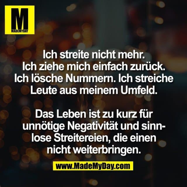 Ich streite nicht mehr.
Ich ziehe mich einfach zurück.
Ich lösche Nummern. Ich streiche
Leute aus meinem Umfeld.
Das Leben ist zu kurz für
unnötige Negativität und sinn-
lose Streitereien, die einen
nicht weiterbringen. - Inspiration, Zitate & Sprüche | MadeMyDay | Jetzt entdecken & teilen Ich streite nicht mehr.
Ich ziehe mich einfach zurück.
Ich lösche Nummern. Ich streiche
Leute aus meinem Umfeld.
Das Leben ist zu kurz für
unnötige Negativität und sinn-
lose Streitereien, die einen
nicht weiterbringen. - Inspirierendes Zitat mit Bild