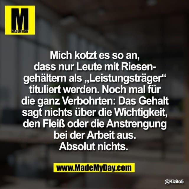 Mich kotzt es so an,
dass nur Leute mit Riesen-
gehältern als „Leistungsträger“
tituliert werden. Noch mal für
die ganz Verbohrten: Das Gehalt
sagt nichts über die Wichtigkeit,
den Fleiß oder die Anstrengung
bei der Arbeit aus.
Absolut nichts. - Inspiration, Zitate & Sprüche | MadeMyDay | Jetzt entdecken & teilen Mich kotzt es so an,
dass nur Leute mit Riesen-
gehältern als „Leistungsträger“
tituliert werden. Noch mal für
die ganz Verbohrten: Das Gehalt
sagt nichts über die Wichtigkeit,
den Fleiß oder die Anstrengung
bei der Arbeit aus.
Absolut nichts. - Inspirierendes Zitat mit Bild