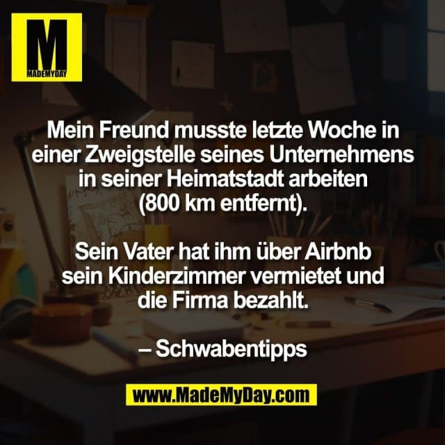 Mein Freund musste letzte Woche in
einer Zweigstelle seines Unternehmens
in seiner Heimatstadt arbeiten
(800 km entfernt).
Sein Vater hat ihm über Airbnb
sein Kinderzimmer vermietet und
die Firma bezahlt.
– Schwabentipps - Inspiration, Zitate & Sprüche | MadeMyDay | Jetzt entdecken & teilen Mein Freund musste letzte Woche in
einer Zweigstelle seines Unternehmens
in seiner Heimatstadt arbeiten
(800 km entfernt).
Sein Vater hat ihm über Airbnb
sein Kinderzimmer vermietet und
die Firma bezahlt.
– Schwabentipps - Inspirierendes Zitat mit Bild