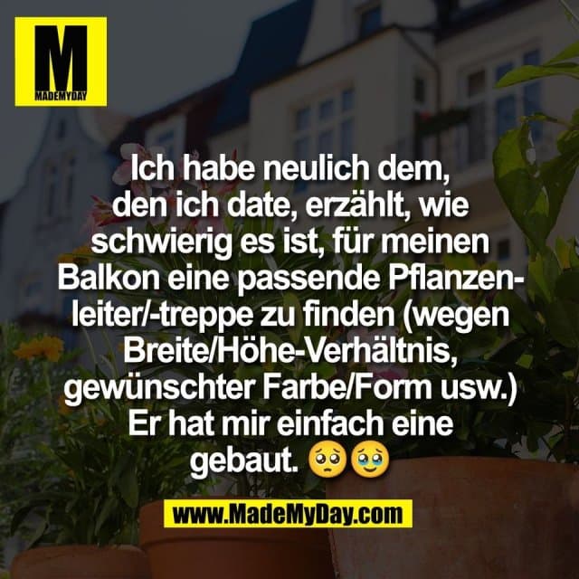 Ich habe neulich dem,
den ich date, erzählt, wie
schwierig es ist, für meinen
Balkon eine passende Pflanzen-
leiter/-treppe zu finden (wegen
Breite/Höhe-Verhältnis,
gewünschter Farbe/Form usw.)
Er hat mir einfach eine
gebaut. 🥺🥹 - Inspiration, Zitate & Sprüche | MadeMyDay | Jetzt entdecken & teilen Ich habe neulich dem,
den ich date, erzählt, wie
schwierig es ist, für meinen
Balkon eine passende Pflanzen-
leiter/-treppe zu finden (wegen
Breite/Höhe-Verhältnis,
gewünschter Farbe/Form usw.)
Er hat mir einfach eine
gebaut. 🥺🥹 - Inspirierendes Zitat mit Bild