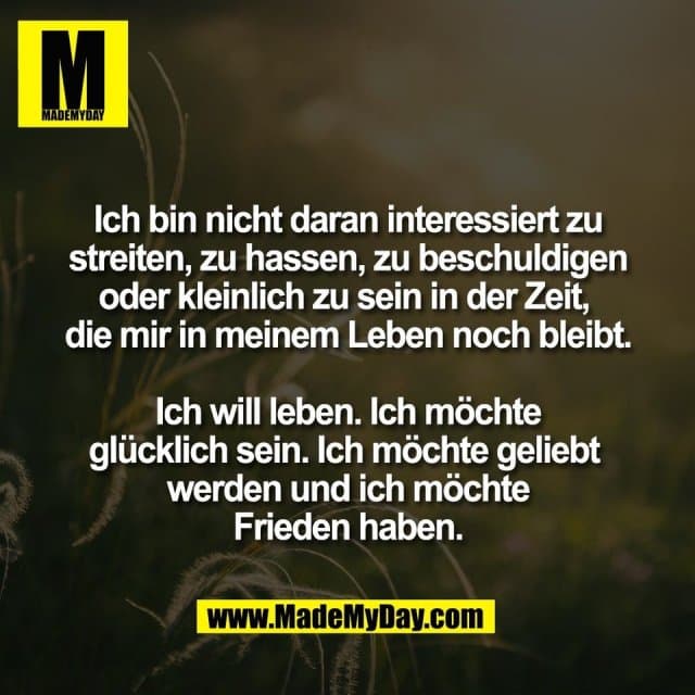 Ich bin nicht daran interessiert zu
streiten, zu hassen, zu beschuldigen
oder kleinlich zu sein in der Zeit,
die mir in meinem Leben noch bleibt.
Ich will leben. Ich möchte
glücklich sein. Ich möchte geliebt
werden und ich möchte
Frieden haben. - Inspiration, Zitate & Sprüche | MadeMyDay | Jetzt entdecken & teilen Ich bin nicht daran interessiert zu
streiten, zu hassen, zu beschuldigen
oder kleinlich zu sein in der Zeit,
die mir in meinem Leben noch bleibt.
Ich will leben. Ich möchte
glücklich sein. Ich möchte geliebt
werden und ich möchte
Frieden haben. - Inspirierendes Zitat mit Bild