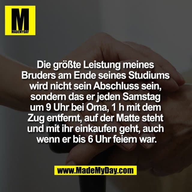 Die größte Leistung meines
Bruders am Ende seines Studiums
wird nicht sein Abschluss sein,
sondern das er jeden Samstag
um 9 Uhr bei Oma, 1 h mit dem
Zug entfernt, auf der Matte steht
und mit ihr einkaufen geht, auch
wenn er bis 6 Uhr feiern war. - Inspiration, Zitate & Sprüche | MadeMyDay | Jetzt entdecken & teilen Die größte Leistung meines
Bruders am Ende seines Studiums
wird nicht sein Abschluss sein,
sondern das er jeden Samstag
um 9 Uhr bei Oma, 1 h mit dem
Zug entfernt, auf der Matte steht
und mit ihr einkaufen geht, auch
wenn er bis 6 Uhr feiern war. - Inspirierendes Zitat mit Bild