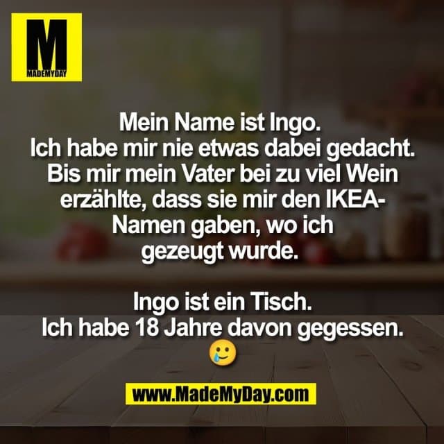 Mein Name ist Ingo.
Ich habe mir nie etwas dabei gedacht.
Bis mir mein Vater bei zu viel Wein
erzählte, dass sie mir den IKEA-
Namen gaben, wo ich
gezeugt wurde.
Ingo ist ein Tisch.
Ich habe 18 Jahre davon gegessen.
🥲 - Inspiration, Zitate & Sprüche | MadeMyDay | Jetzt entdecken & teilen Mein Name ist Ingo.
Ich habe mir nie etwas dabei gedacht.
Bis mir mein Vater bei zu viel Wein
erzählte, dass sie mir den IKEA-
Namen gaben, wo ich
gezeugt wurde.
Ingo ist ein Tisch.
Ich habe 18 Jahre davon gegessen.
🥲 - Inspirierendes Zitat mit Bild