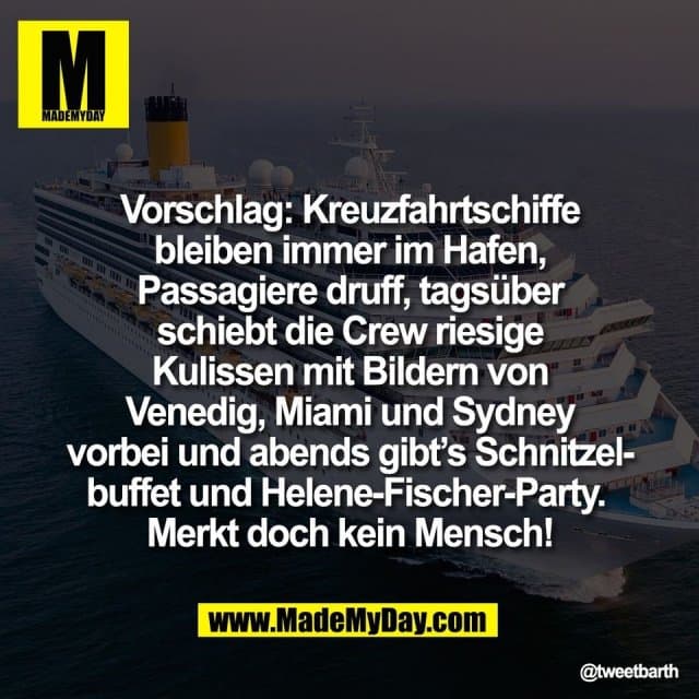 Vorschlag: Kreuzfahrtschiffe
bleiben immer im Hafen,
Passagiere druff, tagsüber
schiebt die Crew riesige
Kulissen mit Bildern von
Venedig, Miami und Sydney
vorbei und abends gibt’s Schnitzel-
buffet und Helene-Fischer-Party.
Merkt doch kein Mensch! - Inspiration, Zitate & Sprüche | MadeMyDay | Jetzt entdecken & teilen Vorschlag: Kreuzfahrtschiffe
bleiben immer im Hafen,
Passagiere druff, tagsüber
schiebt die Crew riesige
Kulissen mit Bildern von
Venedig, Miami und Sydney
vorbei und abends gibt’s Schnitzel-
buffet und Helene-Fischer-Party.
Merkt doch kein Mensch! - Inspirierendes Zitat mit Bild
