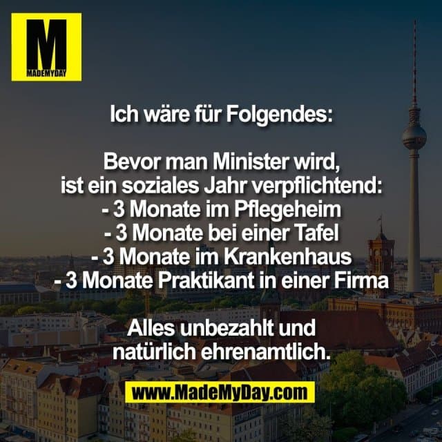 Ich wäre für Folgendes:
Bevor man Minister wird,
ist ein soziales Jahr verpflichtend:
- 3 Monate im Pflegeheim
- 3 Monate bei einer Tafel
- 3 Monate im Krankenhaus
- 3 Monate Praktikant in einer Firma
Alles unbezahlt und
natürlich ehrenamtlich. - Inspiration, Zitate & Sprüche | MadeMyDay | Jetzt entdecken & teilen Ich wäre für Folgendes:
Bevor man Minister wird,
ist ein soziales Jahr verpflichtend:
- 3 Monate im Pflegeheim
- 3 Monate bei einer Tafel
- 3 Monate im Krankenhaus
- 3 Monate Praktikant in einer Firma
Alles unbezahlt und
natürlich ehrenamtlich. - Inspirierendes Zitat mit Bild