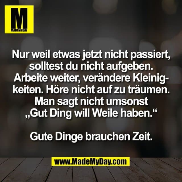 Nur weil etwas jetzt nicht passiert,
solltest du nicht aufgeben.
Arbeite weiter, verändere Kleinig-
keiten. Höre nicht auf zu träumen.
Man sagt nicht umsonst
„Gut Ding will Weile haben.“
Gute Dinge brauchen Zeit. - Inspiration, Zitate & Sprüche | MadeMyDay | Jetzt entdecken & teilen Nur weil etwas jetzt nicht passiert,
solltest du nicht aufgeben.
Arbeite weiter, verändere Kleinig-
keiten. Höre nicht auf zu träumen.
Man sagt nicht umsonst
„Gut Ding will Weile haben.“
Gute Dinge brauchen Zeit. - Inspirierendes Zitat mit Bild