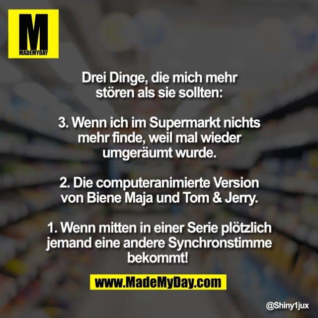 Drei Dinge, die mich mehr
stören als sie sollten:
3. Wenn ich im Supermarkt nichts
mehr finde, weil mal wieder
umgeräumt wurde.
2. Die computeranimierte Version
von Biene Maja und Tom & Jerry.
1. Wenn mitten in einer Serie plötzlich
jemand eine andere Synchronstimme
bekommt! - Inspiration, Zitate & Sprüche | MadeMyDay | Jetzt entdecken & teilen Drei Dinge, die mich mehr
stören als sie sollten:
3. Wenn ich im Supermarkt nichts
mehr finde, weil mal wieder
umgeräumt wurde.
2. Die computeranimierte Version
von Biene Maja und Tom & Jerry.
1. Wenn mitten in einer Serie plötzlich
jemand eine andere Synchronstimme
bekommt! - Inspirierendes Zitat mit Bild