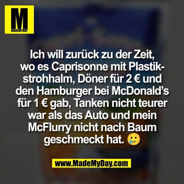 Ich will zurück zu der Zeit,
wo es Caprisonne mit Plastik-
strohhalm, Döner für 2 € und
den Hamburger bei McDonald’s
für 1 € gab, Tanken nicht teurer
war als das Auto und mein
McFlurry nicht nach Baum
geschmeckt hat. 🥲 - Inspiration, Zitate & Sprüche | MadeMyDay | Jetzt entdecken & teilen Ich will zurück zu der Zeit,
wo es Caprisonne mit Plastik-
strohhalm, Döner für 2 € und
den Hamburger bei McDonald’s
für 1 € gab, Tanken nicht teurer
war als das Auto und mein
McFlurry nicht nach Baum
geschmeckt hat. 🥲 - Inspirierendes Zitat mit Bild