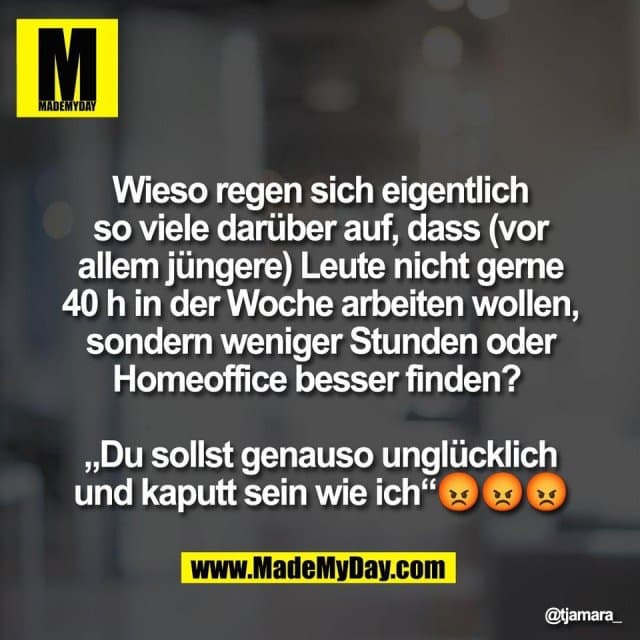 Wieso regen sich eigentlich
so viele darüber auf, dass (vor
allem jüngere) Leute nicht gerne
40 h in der Woche arbeiten wollen,
sondern weniger Stunden oder
Homeoffice besser finden?
„Du sollst genauso unglücklich
und kaputt sein wie ich“😡😡😡 - Inspiration, Zitate & Sprüche | MadeMyDay | Jetzt entdecken & teilen Wieso regen sich eigentlich
so viele darüber auf, dass (vor
allem jüngere) Leute nicht gerne
40 h in der Woche arbeiten wollen,
sondern weniger Stunden oder
Homeoffice besser finden?
„Du sollst genauso unglücklich
und kaputt sein wie ich“😡😡😡 - Inspirierendes Zitat mit Bild