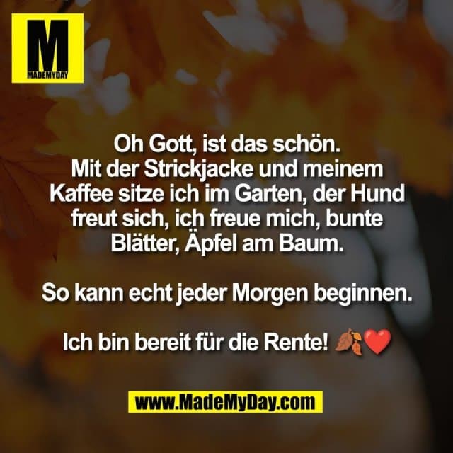 Oh Gott, ist das schön.
Mit der Strickjacke und meinem
Kaffee sitze ich im Garten, der Hund
freut sich, ich freue mich, bunte
Blätter, Äpfel am Baum.
So kann echt jeder Morgen beginnen.
Ich bin bereit für die Rente! 🍂❤️ - Inspiration, Zitate & Sprüche | MadeMyDay | Jetzt entdecken & teilen Oh Gott, ist das schön.
Mit der Strickjacke und meinem
Kaffee sitze ich im Garten, der Hund
freut sich, ich freue mich, bunte
Blätter, Äpfel am Baum.
So kann echt jeder Morgen beginnen.
Ich bin bereit für die Rente! 🍂❤️ - Inspirierendes Zitat mit Bild