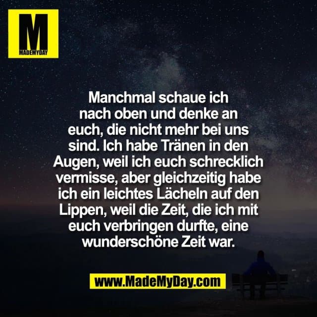 Manchmal schaue ich
nach oben und denke an
euch, die nicht mehr bei uns
sind. Ich habe Tränen in den
Augen, weil ich euch schrecklich
vermisse, aber gleichzeitig habe
ich ein leichtes Lächeln auf den
Lippen, weil die Zeit, die ich mit
euch verbringen durfte, eine
wunderschöne Zeit war. - Inspiration, Zitate & Sprüche | MadeMyDay | Jetzt entdecken & teilen Manchmal schaue ich
nach oben und denke an
euch, die nicht mehr bei uns
sind. Ich habe Tränen in den
Augen, weil ich euch schrecklich
vermisse, aber gleichzeitig habe
ich ein leichtes Lächeln auf den
Lippen, weil die Zeit, die ich mit
euch verbringen durfte, eine
wunderschöne Zeit war. - Inspirierendes Zitat mit Bild