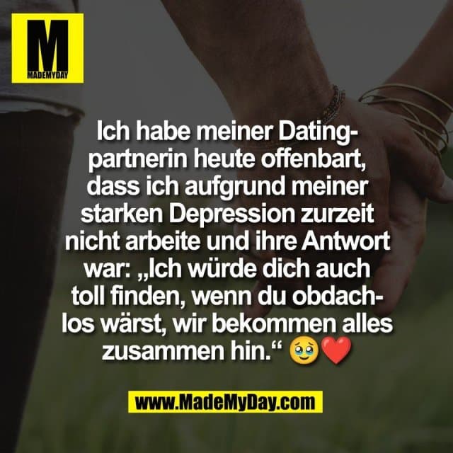 Ich habe meiner Dating-
partnerin heute offenbart,
dass ich aufgrund meiner
starken Depression zurzeit
nicht arbeite und ihre Antwort
war: „Ich würde dich auch
toll finden, wenn du obdach-
los wärst, wir bekommen alles
zusammen hin.“ 🥹❤️ - Inspiration, Zitate & Sprüche | MadeMyDay | Jetzt entdecken & teilen Ich habe meiner Dating-
partnerin heute offenbart,
dass ich aufgrund meiner
starken Depression zurzeit
nicht arbeite und ihre Antwort
war: „Ich würde dich auch
toll finden, wenn du obdach-
los wärst, wir bekommen alles
zusammen hin.“ 🥹❤️ - Inspirierendes Zitat mit Bild