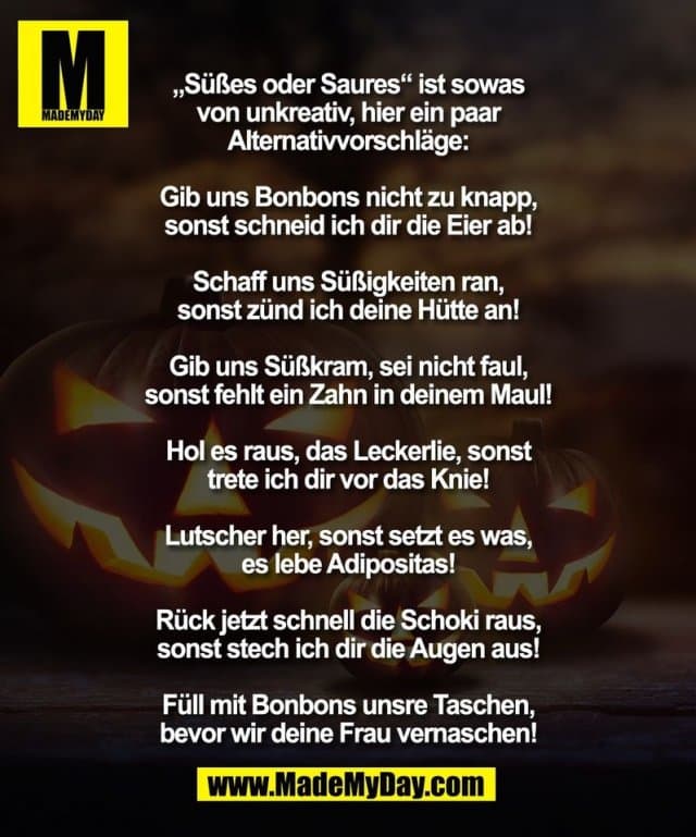„Süßes oder Saures“ ist sowas
von unkreativ, hier ein paar
Alternativvorschläge:
Gib uns Bonbons nicht zu knapp,
sonst schneid ich dir die Eier ab!
Schaff uns Süßigkeiten ran,
sonst zünd ich deine Hütte an!
Gib uns Süßkram, sei nicht faul,
sonst fehlt ein Zahn in deinem Maul!
Hol es raus, das Leckerlie, sonst
trete ich dir vor das Knie!
Lutscher her, sonst setzt es was,
es lebe Adipositas!
Rück jetzt schnell die Schoki raus,
sonst stech ich dir die Augen aus!
Füll mit Bonbons unsre Taschen,
bevor wir deine Frau vernaschen! - Inspiration, Zitate & Sprüche | MadeMyDay | Jetzt entdecken & teilen „Süßes oder Saures“ ist sowas
von unkreativ, hier ein paar
Alternativvorschläge:
Gib uns Bonbons nicht zu knapp,
sonst schneid ich dir die Eier ab!
Schaff uns Süßigkeiten ran,
sonst zünd ich deine Hütte an!
Gib uns Süßkram, sei nicht faul,
sonst fehlt ein Zahn in deinem Maul!
Hol es raus, das Leckerlie, sonst
trete ich dir vor das Knie!
Lutscher her, sonst setzt es was,
es lebe Adipositas!
Rück jetzt schnell die Schoki raus,
sonst stech ich dir die Augen aus!
Füll mit Bonbons unsre Taschen,
bevor wir deine Frau vernaschen! - Inspirierendes Zitat mit Bild