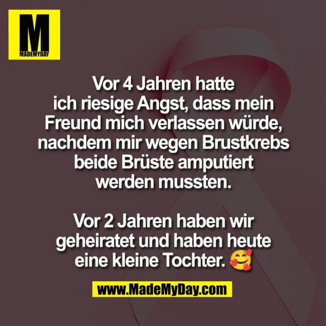 Vor 4 Jahren hatte
ich riesige Angst, dass mein
Freund mich verlassen würde,
nachdem mir wegen Brustkrebs
beide Brüste amputiert
werden mussten.
Vor 2 Jahren haben wir
geheiratet und haben heute
eine kleine Tochter. 🥰 - Inspiration, Zitate & Sprüche | MadeMyDay | Jetzt entdecken & teilen Vor 4 Jahren hatte
ich riesige Angst, dass mein
Freund mich verlassen würde,
nachdem mir wegen Brustkrebs
beide Brüste amputiert
werden mussten.
Vor 2 Jahren haben wir
geheiratet und haben heute
eine kleine Tochter. 🥰 - Inspirierendes Zitat mit Bild