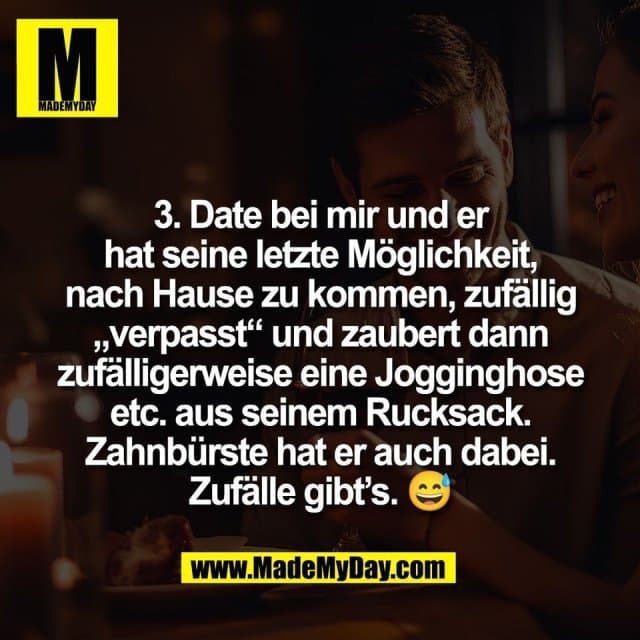 3. Date bei mir und er
hat seine letzte Möglichkeit,
nach Hause zu kommen, zufällig
„verpasst“ und zaubert dann
zufälligerweise eine Jogginghose
etc. aus seinem Rucksack.
Zahnbürste hat er auch dabei.
Zufälle gibt’s. 😅 - Inspiration, Zitate & Sprüche | MadeMyDay | Jetzt entdecken & teilen 3. Date bei mir und er
hat seine letzte Möglichkeit,
nach Hause zu kommen, zufällig
„verpasst“ und zaubert dann
zufälligerweise eine Jogginghose
etc. aus seinem Rucksack.
Zahnbürste hat er auch dabei.
Zufälle gibt’s. 😅 - Inspirierendes Zitat mit Bild