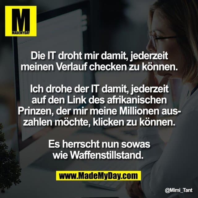 Die IT droht mir damit, jederzeit
meinen Verlauf checken zu können.
Ich drohe der IT damit, jederzeit
auf den Link des afrikanischen
Prinzen, der mir meine Millionen aus-
zahlen möchte, klicken zu können.
Es herrscht nun sowas
wie Waffenstillstand. - Inspiration, Zitate & Sprüche | MadeMyDay | Jetzt entdecken & teilen Die IT droht mir damit, jederzeit
meinen Verlauf checken zu können.
Ich drohe der IT damit, jederzeit
auf den Link des afrikanischen
Prinzen, der mir meine Millionen aus-
zahlen möchte, klicken zu können.
Es herrscht nun sowas
wie Waffenstillstand. - Inspirierendes Zitat mit Bild
