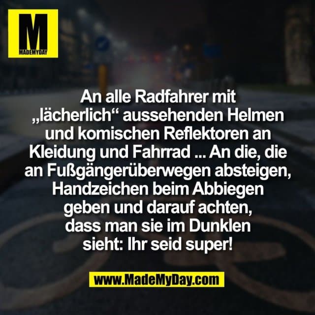 An alle Radfahrer mit
„lächerlich“ aussehenden Helmen
und komischen Reflektoren an
Kleidung und Fahrrad ... An die, die
an Fußgängerüberwegen absteigen,
Handzeichen beim Abbiegen
geben und darauf achten,
dass man sie im Dunklen
sieht: Ihr seid super! - Inspiration, Zitate & Sprüche | MadeMyDay | Jetzt entdecken & teilen An alle Radfahrer mit
„lächerlich“ aussehenden Helmen
und komischen Reflektoren an
Kleidung und Fahrrad ... An die, die
an Fußgängerüberwegen absteigen,
Handzeichen beim Abbiegen
geben und darauf achten,
dass man sie im Dunklen
sieht: Ihr seid super! - Inspirierendes Zitat mit Bild