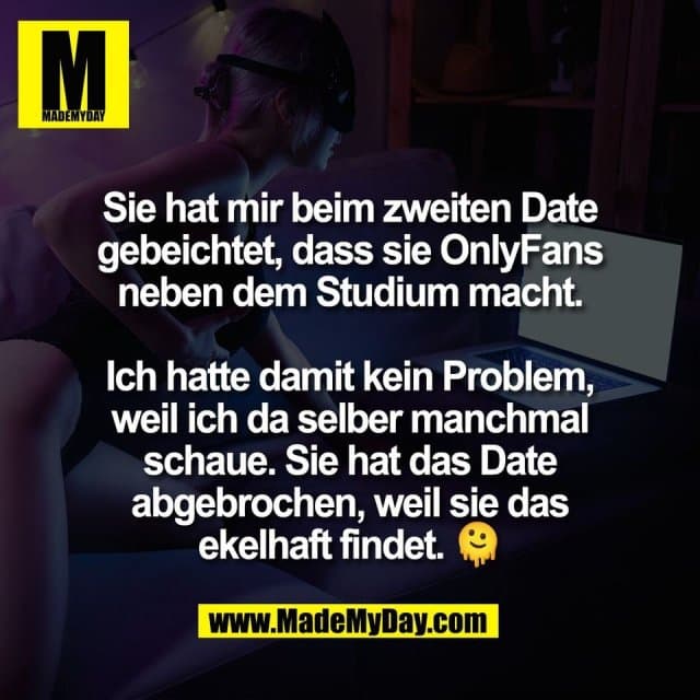 Sie hat mir beim zweiten Date
gebeichtet, dass sie OnlyFans
neben dem Studium macht.
Ich hatte damit kein Problem,
weil ich da selber manchmal
schaue. Sie hat das Date
abgebrochen, weil sie das
ekelhaft findet. 🫠 - Inspiration, Zitate & Sprüche | MadeMyDay | Jetzt entdecken & teilen Sie hat mir beim zweiten Date
gebeichtet, dass sie OnlyFans
neben dem Studium macht.
Ich hatte damit kein Problem,
weil ich da selber manchmal
schaue. Sie hat das Date
abgebrochen, weil sie das
ekelhaft findet. 🫠 - Inspirierendes Zitat mit Bild