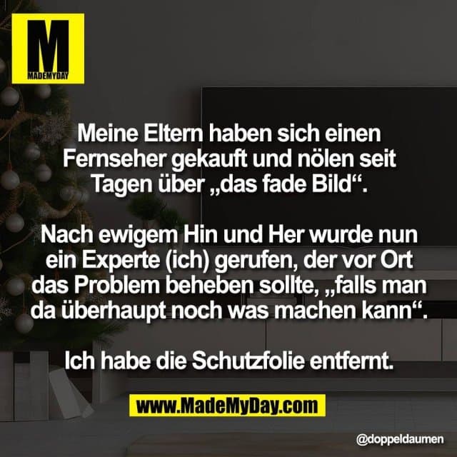Meine Eltern haben sich einen
Fernseher gekauft und nölen seit
Tagen über „das fade Bild“.
Nach ewigem Hin und Her wurde nun
ein Experte (ich) gerufen, der vor Ort
das Problem beheben sollte, „falls man
da überhaupt noch was machen kann“.
Ich habe die Schutzfolie entfernt. - Inspiration, Zitate & Sprüche | MadeMyDay | Jetzt entdecken & teilen Meine Eltern haben sich einen
Fernseher gekauft und nölen seit
Tagen über „das fade Bild“.
Nach ewigem Hin und Her wurde nun
ein Experte (ich) gerufen, der vor Ort
das Problem beheben sollte, „falls man
da überhaupt noch was machen kann“.
Ich habe die Schutzfolie entfernt. - Inspirierendes Zitat mit Bild