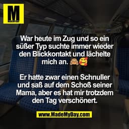 War heute im Zug und so ein
süßer Typ suchte immer wieder
den Blickkontakt und lächelte
mich an. 🙈🥰
Er hatte zwar ein