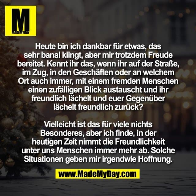 Heute bin ich dankbar für etwas, das
sehr banal klingt, aber mir trotzdem Freude
bereitet. Kennt ihr das, wenn ihr auf der Straße,
im Zug, in den Geschäften oder an welchem
Ort auch immer, mit einem fremden Menschen
einen zufälligen Blick austauscht und ihr
freundlich lächelt und euer Gegenüber
lächelt freundlich zurück?
Vielleicht ist das für viele nichts
Besonderes, aber ich finde, in der
heutigen Zeit nimmt die Freundlichkeit
unter uns Menschen immer mehr ab. Solche
Situationen geben mir irgendwie Hoffnung. - Inspiration, Zitate & Sprüche | MadeMyDay | Jetzt entdecken & teilen Heute bin ich dankbar für etwas, das
sehr banal klingt, aber mir trotzdem Freude
bereitet. Kennt ihr das, wenn ihr auf der Straße,
im Zug, in den Geschäften oder an welchem
Ort auch immer, mit einem fremden Menschen
einen zufälligen Blick austauscht und ihr
freundlich lächelt und euer Gegenüber
lächelt freundlich zurück?
Vielleicht ist das für viele nichts
Besonderes, aber ich finde, in der
heutigen Zeit nimmt die Freundlichkeit
unter uns Menschen immer mehr ab. Solche
Situationen geben mir irgendwie Hoffnung. - Inspirierendes Zitat mit Bild