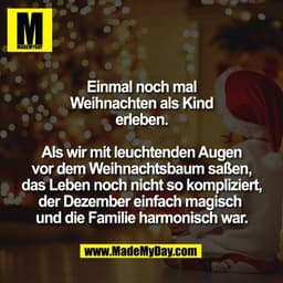 Einmal noch mal
Weihnachten als Kind
erleben.
Als wir mit leuchtenden Augen
vor dem Weihnachtsbaum saßen,
das Leben noc