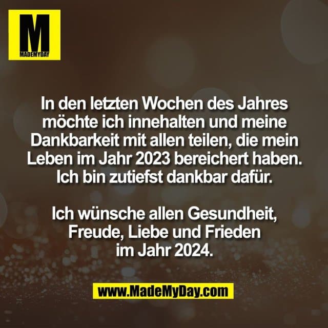 In den letzten Wochen des Jahres
möchte ich innehalten und meine
Dankbarkeit mit allen teilen, die mein
Leben im Jahr 2023 bereichert haben.
Ich bin zutiefst dankbar dafür.
Ich wünsche allen Gesundheit,
Freude, Liebe und Frieden
im Jahr 2024. - Inspiration, Zitate & Sprüche | MadeMyDay | Jetzt entdecken & teilen In den letzten Wochen des Jahres
möchte ich innehalten und meine
Dankbarkeit mit allen teilen, die mein
Leben im Jahr 2023 bereichert haben.
Ich bin zutiefst dankbar dafür.
Ich wünsche allen Gesundheit,
Freude, Liebe und Frieden
im Jahr 2024. - Inspirierendes Zitat mit Bild