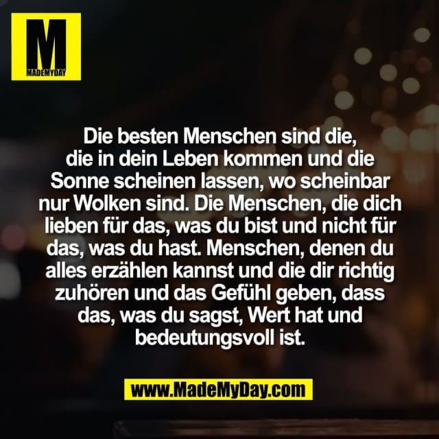 Die besten Menschen sind die,
die in dein Leben kommen und die
Sonne scheinen lassen, wo scheinbar
nur Wolken sind. Die Menschen, die dich
lieben für das, was du bist und nicht für
das, was du hast. Menschen, denen du
alles erzählen kannst und die dir richtig
zuhören und das Gefühl geben, dass
das, was du sagst, Wert hat und
bedeutungsvoll ist. - Inspiration, Zitate & Sprüche | MadeMyDay | Jetzt entdecken & teilen Die besten Menschen sind die,
die in dein Leben kommen und die
Sonne scheinen lassen, wo scheinbar
nur Wolken sind. Die Menschen, die dich
lieben für das, was du bist und nicht für
das, was du hast. Menschen, denen du
alles erzählen kannst und die dir richtig
zuhören und das Gefühl geben, dass
das, was du sagst, Wert hat und
bedeutungsvoll ist. - Inspirierendes Zitat mit Bild