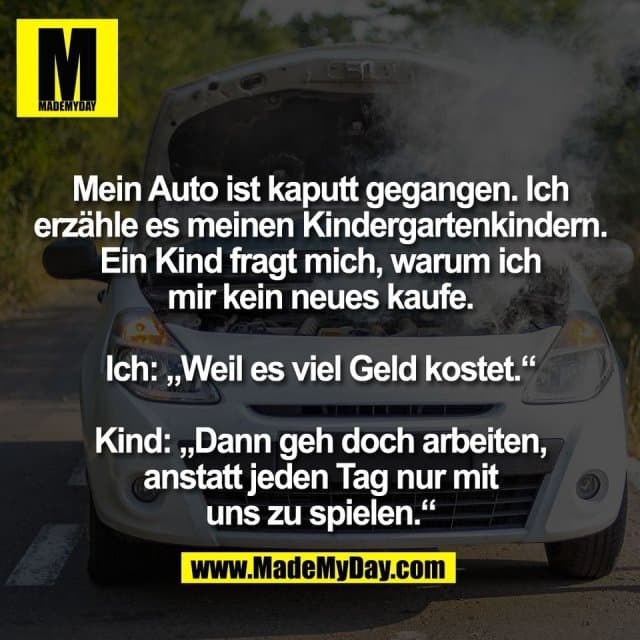 Mein Auto ist kaputt gegangen. Ich
erzähle es meinen Kindergartenkindern.
Ein Kind fragt mich, warum ich
mir kein neues kaufe.
Ich: „Weil es viel Geld kostet.“
Kind: „Dann geh doch arbeiten,
anstatt jeden Tag nur mit
uns zu spielen.“ - Inspiration, Zitate & Sprüche | MadeMyDay | Jetzt entdecken & teilen Mein Auto ist kaputt gegangen. Ich
erzähle es meinen Kindergartenkindern.
Ein Kind fragt mich, warum ich
mir kein neues kaufe.
Ich: „Weil es viel Geld kostet.“
Kind: „Dann geh doch arbeiten,
anstatt jeden Tag nur mit
uns zu spielen.“ - Inspirierendes Zitat mit Bild